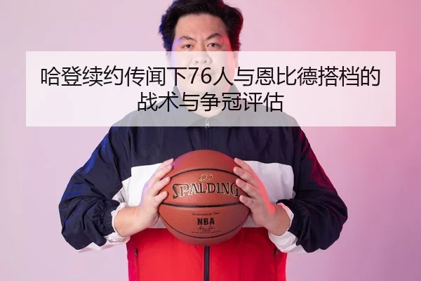 哈登续约传闻下76人与恩比德搭档的战术与争冠评估