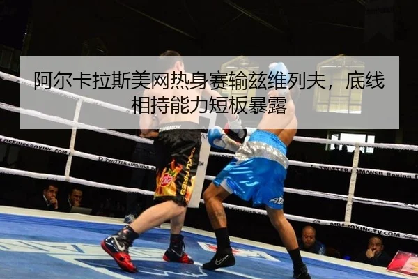 阿尔卡拉斯美网热身赛输兹维列夫，底线相持能力短板暴露